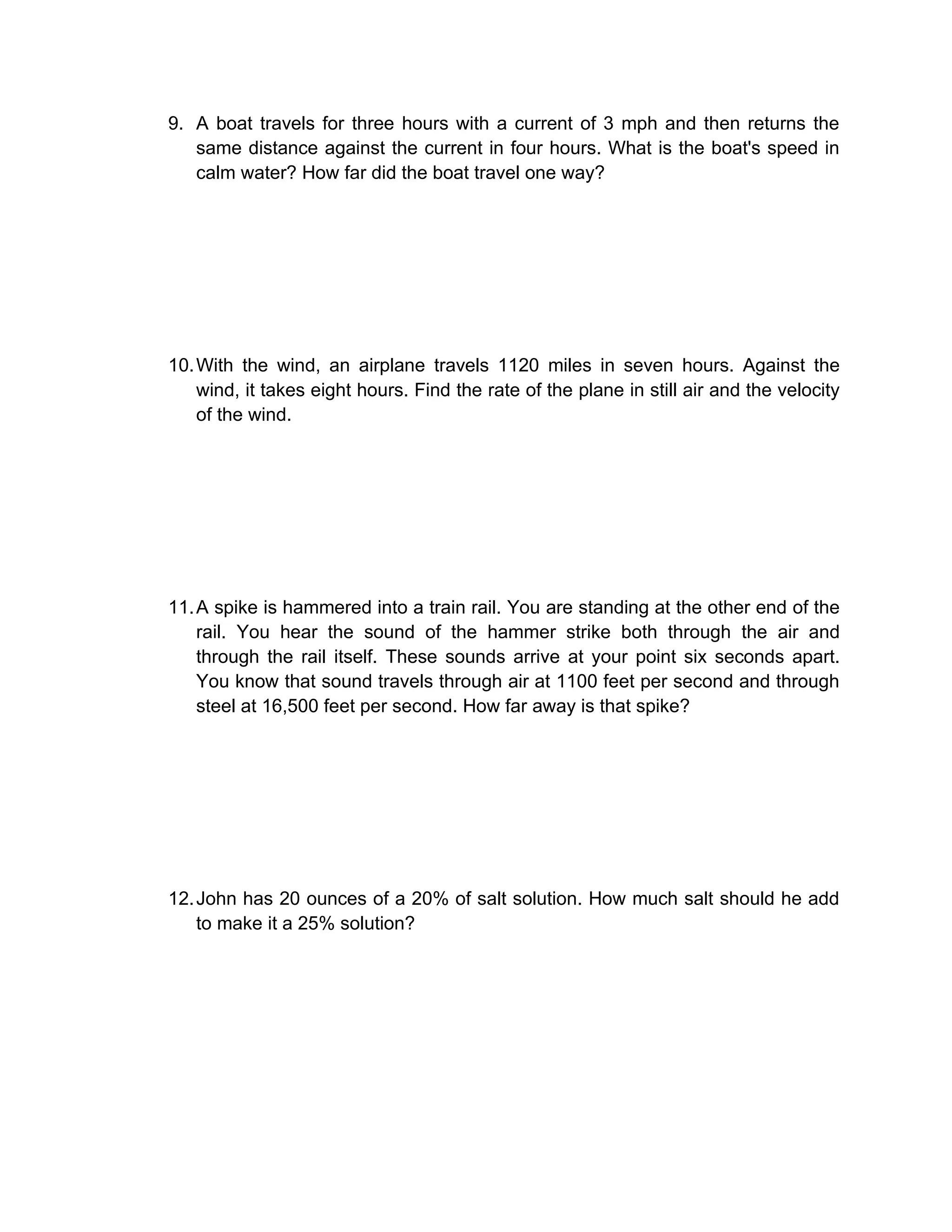 9. A boat travels for three hours with a current of 3 mph and then returns the
   same distance against the current in four hours. What is the boat's speed in
   calm water? How far did the boat travel one way?




10. With the wind, an airplane travels 1120 miles in seven hours. Against the
    wind, it takes eight hours. Find the rate of the plane in still air and the velocity
    of the wind.




11. A spike is hammered into a train rail. You are standing at the other end of the
    rail. You hear the sound of the hammer strike both through the air and
    through the rail itself. These sounds arrive at your point six seconds apart.
    You know that sound travels through air at 1100 feet per second and through
    steel at 16,500 feet per second. How far away is that spike?




12. John has 20 ounces of a 20% of salt solution. How much salt should he add
    to make it a 25% solution?
 