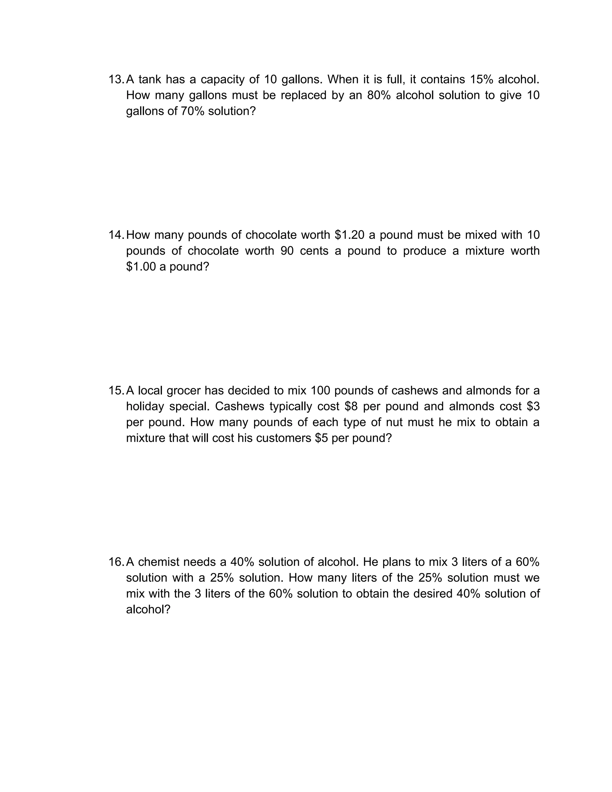 13. A tank has a capacity of 10 gallons. When it is full, it contains 15% alcohol.
    How many gallons must be replaced by an 80% alcohol solution to give 10
    gallons of 70% solution?




14. How many pounds of chocolate worth $1.20 a pound must be mixed with 10
    pounds of chocolate worth 90 cents a pound to produce a mixture worth
    $1.00 a pound?




15. A local grocer has decided to mix 100 pounds of cashews and almonds for a
    holiday special. Cashews typically cost $8 per pound and almonds cost $3
    per pound. How many pounds of each type of nut must he mix to obtain a
    mixture that will cost his customers $5 per pound?




16. A chemist needs a 40% solution of alcohol. He plans to mix 3 liters of a 60%
    solution with a 25% solution. How many liters of the 25% solution must we
    mix with the 3 liters of the 60% solution to obtain the desired 40% solution of
    alcohol?
 
