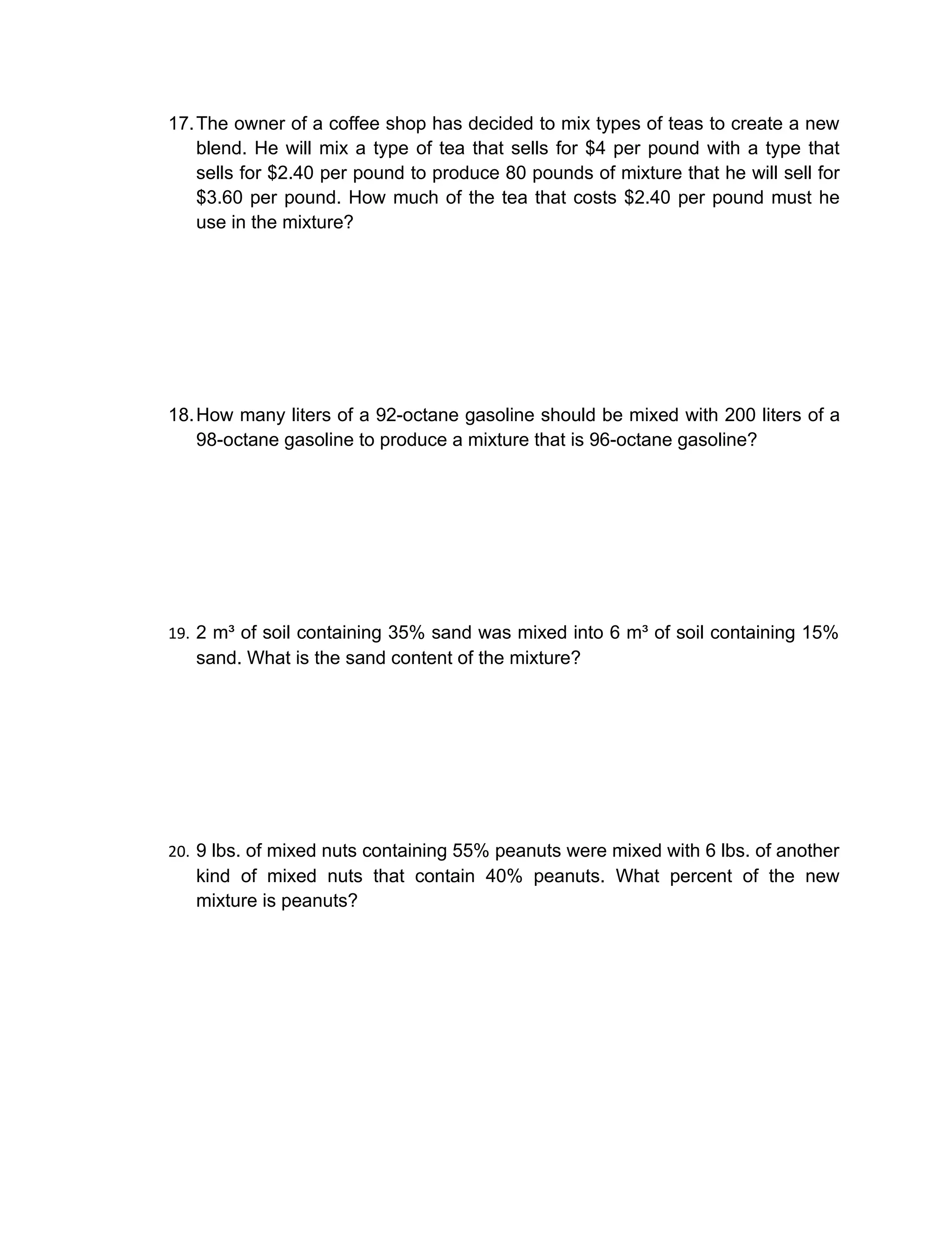17. The owner of a coffee shop has decided to mix types of teas to create a new
    blend. He will mix a type of tea that sells for $4 per pound with a type that
    sells for $2.40 per pound to produce 80 pounds of mixture that he will sell for
    $3.60 per pound. How much of the tea that costs $2.40 per pound must he
    use in the mixture?




18. How many liters of a 92-octane gasoline should be mixed with 200 liters of a
    98-octane gasoline to produce a mixture that is 96-octane gasoline?




19. 2 m³ of soil containing 35% sand was mixed into 6 m³ of soil containing 15%
   sand. What is the sand content of the mixture?




20. 9 lbs. of mixed nuts containing 55% peanuts were mixed with 6 lbs. of another
   kind of mixed nuts that contain 40% peanuts. What percent of the new
   mixture is peanuts?
 