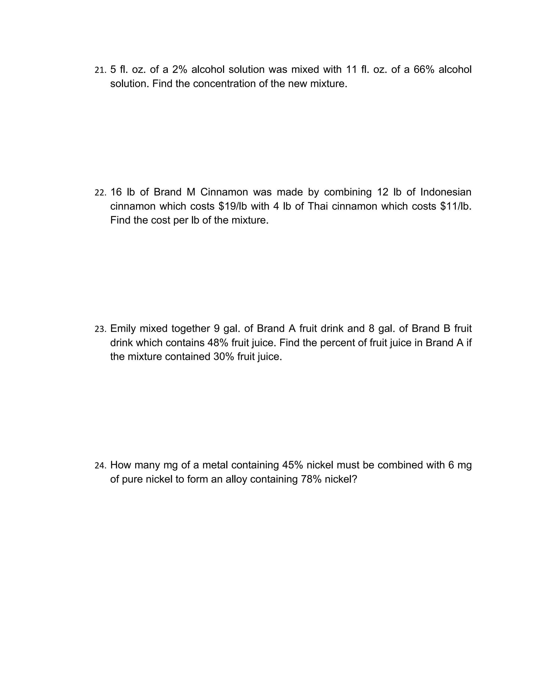 21. 5 fl. oz. of a 2% alcohol solution was mixed with 11 fl. oz. of a 66% alcohol
   solution. Find the concentration of the new mixture.




22. 16 lb of Brand M Cinnamon was made by combining 12 lb of Indonesian
   cinnamon which costs $19/lb with 4 lb of Thai cinnamon which costs $11/lb.
   Find the cost per lb of the mixture.




23. Emily mixed together 9 gal. of Brand A fruit drink and 8 gal. of Brand B fruit
   drink which contains 48% fruit juice. Find the percent of fruit juice in Brand A if
   the mixture contained 30% fruit juice.




24. How many mg of a metal containing 45% nickel must be combined with 6 mg
   of pure nickel to form an alloy containing 78% nickel?
 