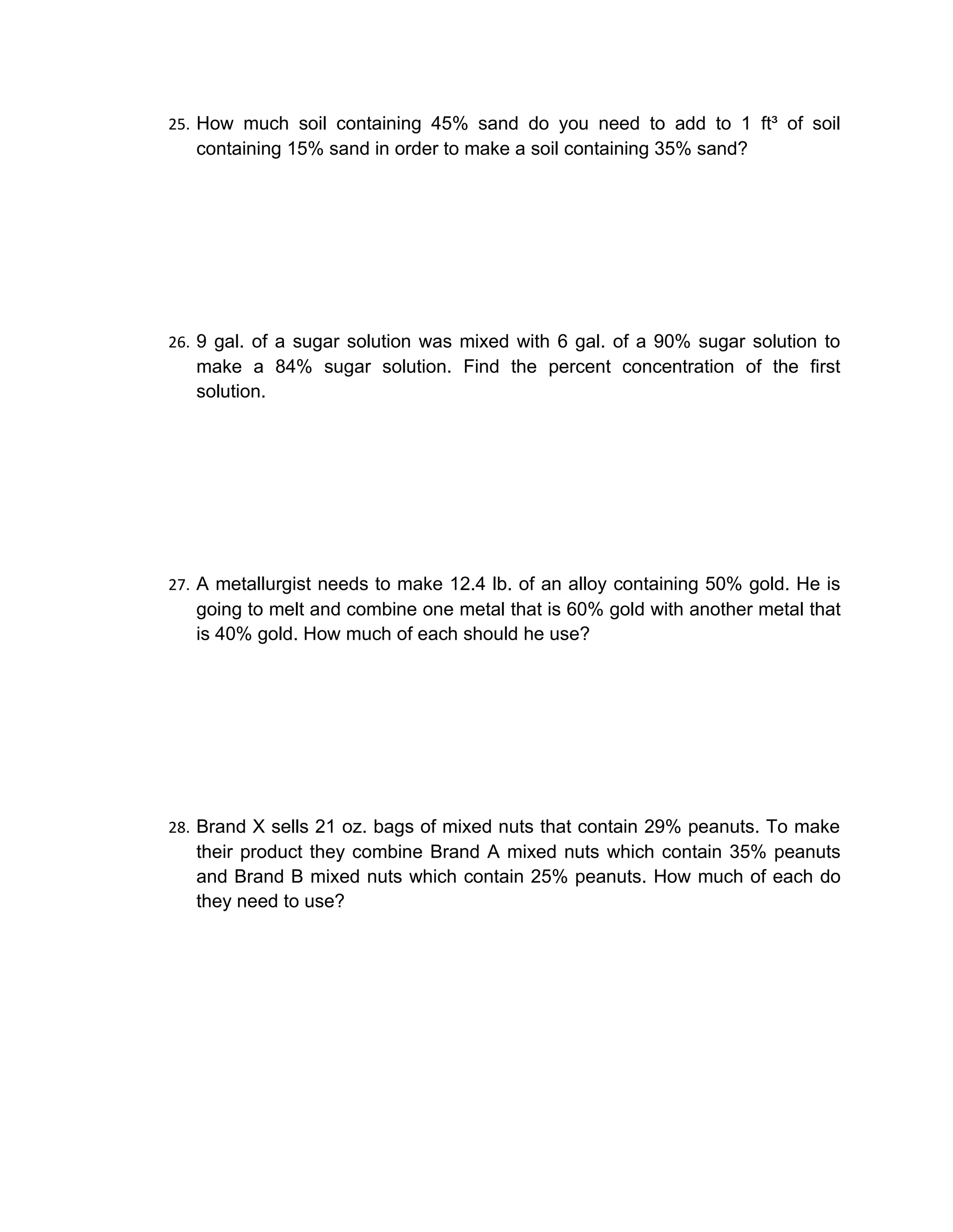 25. How much soil containing 45% sand do you need to add to 1 ft³ of soil
   containing 15% sand in order to make a soil containing 35% sand?




26. 9 gal. of a sugar solution was mixed with 6 gal. of a 90% sugar solution to
   make a 84% sugar solution. Find the percent concentration of the first
   solution.




27. A metallurgist needs to make 12.4 lb. of an alloy containing 50% gold. He is
   going to melt and combine one metal that is 60% gold with another metal that
   is 40% gold. How much of each should he use?




28. Brand X sells 21 oz. bags of mixed nuts that contain 29% peanuts. To make
   their product they combine Brand A mixed nuts which contain 35% peanuts
   and Brand B mixed nuts which contain 25% peanuts. How much of each do
   they need to use?
 