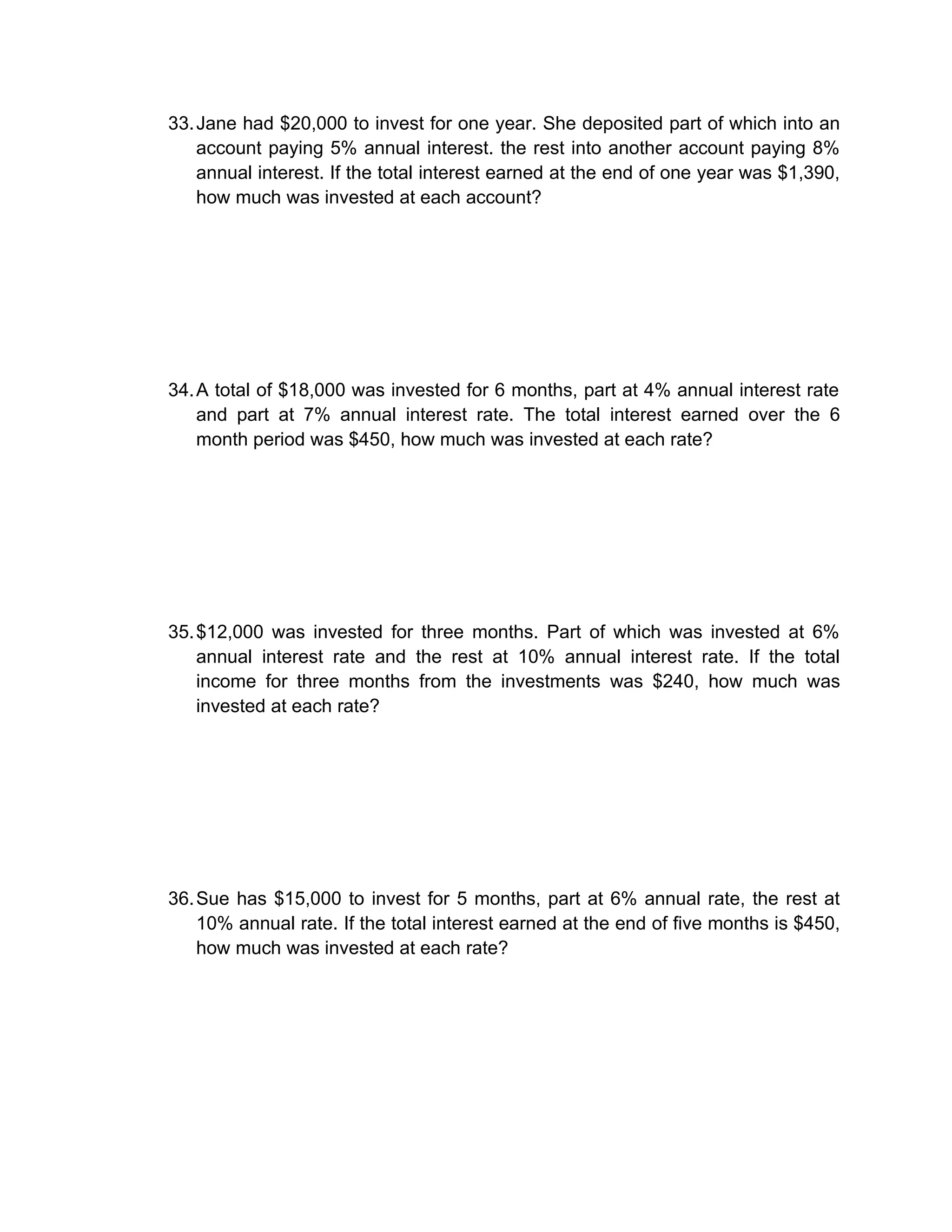 33. Jane had $20,000 to invest for one year. She deposited part of which into an
    account paying 5% annual interest. the rest into another account paying 8%
    annual interest. If the total interest earned at the end of one year was $1,390,
    how much was invested at each account?




34. A total of $18,000 was invested for 6 months, part at 4% annual interest rate
    and part at 7% annual interest rate. The total interest earned over the 6
    month period was $450, how much was invested at each rate?




35. $12,000 was invested for three months. Part of which was invested at 6%
    annual interest rate and the rest at 10% annual interest rate. If the total
    income for three months from the investments was $240, how much was
    invested at each rate?




36. Sue has $15,000 to invest for 5 months, part at 6% annual rate, the rest at
    10% annual rate. If the total interest earned at the end of five months is $450,
    how much was invested at each rate?
 