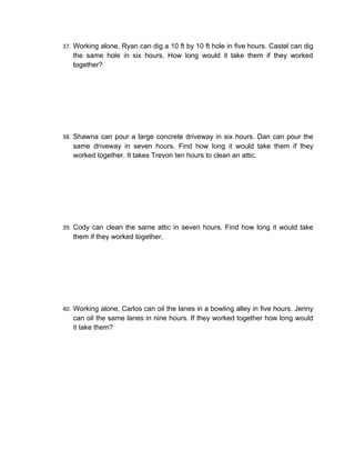 37. Working alone, Ryan can dig a 10 ft by 10 ft hole in five hours. Castel can dig
   the same hole in six hours. How long would it take them if they worked
   together?




38. Shawna can pour a large concrete driveway in six hours. Dan can pour the
   same driveway in seven hours. Find how long it would take them if they
   worked together. It takes Trevon ten hours to clean an attic.




39. Cody can clean the same attic in seven hours. Find how long it would take
   them if they worked together.




40. Working alone, Carlos can oil the lanes in a bowling alley in five hours. Jenny
   can oil the same lanes in nine hours. If they worked together how long would
   it take them?
 