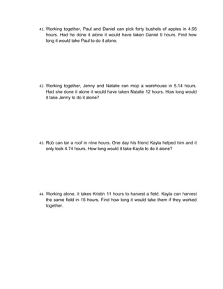 41. Working together, Paul and Daniel can pick forty bushels of apples in 4.95
   hours. Had he done it alone it would have taken Daniel 9 hours. Find how
   long it would take Paul to do it alone.




42. Working together, Jenny and Natalie can mop a warehouse in 5.14 hours.
   Had she done it alone it would have taken Natalie 12 hours. How long would
   it take Jenny to do it alone?




43. Rob can tar a roof in nine hours. One day his friend Kayla helped him and it
   only took 4.74 hours. How long would it take Kayla to do it alone?




44. Working alone, it takes Kristin 11 hours to harvest a field. Kayla can harvest
   the same field in 16 hours. Find how long it would take them if they worked
   together.
 