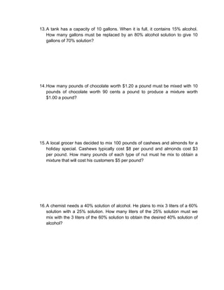 13. A tank has a capacity of 10 gallons. When it is full, it contains 15% alcohol.
    How many gallons must be replaced by an 80% alcohol solution to give 10
    gallons of 70% solution?




14. How many pounds of chocolate worth $1.20 a pound must be mixed with 10
    pounds of chocolate worth 90 cents a pound to produce a mixture worth
    $1.00 a pound?




15. A local grocer has decided to mix 100 pounds of cashews and almonds for a
    holiday special. Cashews typically cost $8 per pound and almonds cost $3
    per pound. How many pounds of each type of nut must he mix to obtain a
    mixture that will cost his customers $5 per pound?




16. A chemist needs a 40% solution of alcohol. He plans to mix 3 liters of a 60%
    solution with a 25% solution. How many liters of the 25% solution must we
    mix with the 3 liters of the 60% solution to obtain the desired 40% solution of
    alcohol?
 