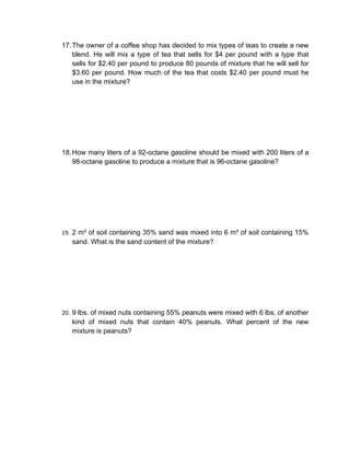 17. The owner of a coffee shop has decided to mix types of teas to create a new
    blend. He will mix a type of tea that sells for $4 per pound with a type that
    sells for $2.40 per pound to produce 80 pounds of mixture that he will sell for
    $3.60 per pound. How much of the tea that costs $2.40 per pound must he
    use in the mixture?




18. How many liters of a 92-octane gasoline should be mixed with 200 liters of a
    98-octane gasoline to produce a mixture that is 96-octane gasoline?




19. 2 m³ of soil containing 35% sand was mixed into 6 m³ of soil containing 15%
   sand. What is the sand content of the mixture?




20. 9 lbs. of mixed nuts containing 55% peanuts were mixed with 6 lbs. of another
   kind of mixed nuts that contain 40% peanuts. What percent of the new
   mixture is peanuts?
 