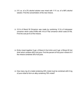 21. 5 fl. oz. of a 2% alcohol solution was mixed with 11 fl. oz. of a 66% alcohol
   solution. Find the concentration of the new mixture.




22. 16 lb of Brand M Cinnamon was made by combining 12 lb of Indonesian
   cinnamon which costs $19/lb with 4 lb of Thai cinnamon which costs $11/lb.
   Find the cost per lb of the mixture.




23. Emily mixed together 9 gal. of Brand A fruit drink and 8 gal. of Brand B fruit
   drink which contains 48% fruit juice. Find the percent of fruit juice in Brand A if
   the mixture contained 30% fruit juice.




24. How many mg of a metal containing 45% nickel must be combined with 6 mg
   of pure nickel to form an alloy containing 78% nickel?
 