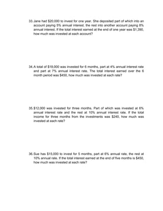 33. Jane had $20,000 to invest for one year. She deposited part of which into an
    account paying 5% annual interest. the rest into another account paying 8%
    annual interest. If the total interest earned at the end of one year was $1,390,
    how much was invested at each account?




34. A total of $18,000 was invested for 6 months, part at 4% annual interest rate
    and part at 7% annual interest rate. The total interest earned over the 6
    month period was $450, how much was invested at each rate?




35. $12,000 was invested for three months. Part of which was invested at 6%
    annual interest rate and the rest at 10% annual interest rate. If the total
    income for three months from the investments was $240, how much was
    invested at each rate?




36. Sue has $15,000 to invest for 5 months, part at 6% annual rate, the rest at
    10% annual rate. If the total interest earned at the end of five months is $450,
    how much was invested at each rate?
 