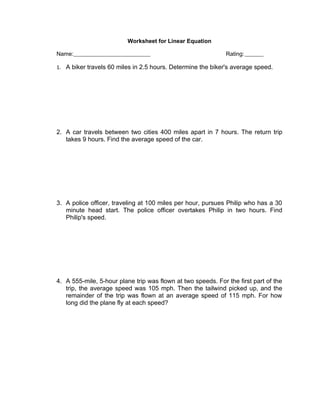 Worksheet for Linear Equation

Name:                                                         Rating:

1. A biker travels 60 miles in 2.5 hours. Determine the biker's average speed.




2. A car travels between two cities 400 miles apart in 7 hours. The return trip
   takes 9 hours. Find the average speed of the car.




3. A police officer, traveling at 100 miles per hour, pursues Philip who has a 30
   minute head start. The police officer overtakes Philip in two hours. Find
   Philip's speed.




4. A 555-mile, 5-hour plane trip was flown at two speeds. For the first part of the
   trip, the average speed was 105 mph. Then the tailwind picked up, and the
   remainder of the trip was flown at an average speed of 115 mph. For how
   long did the plane fly at each speed?
 