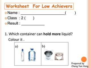Name : _____________________( )
Class : 2 ( )
Result : ___________
1. Which container can hold more liquid?
Colour it .
Worksheet For Low Achievers
a) b)
Prepared by
Cheng Yen Hong
 