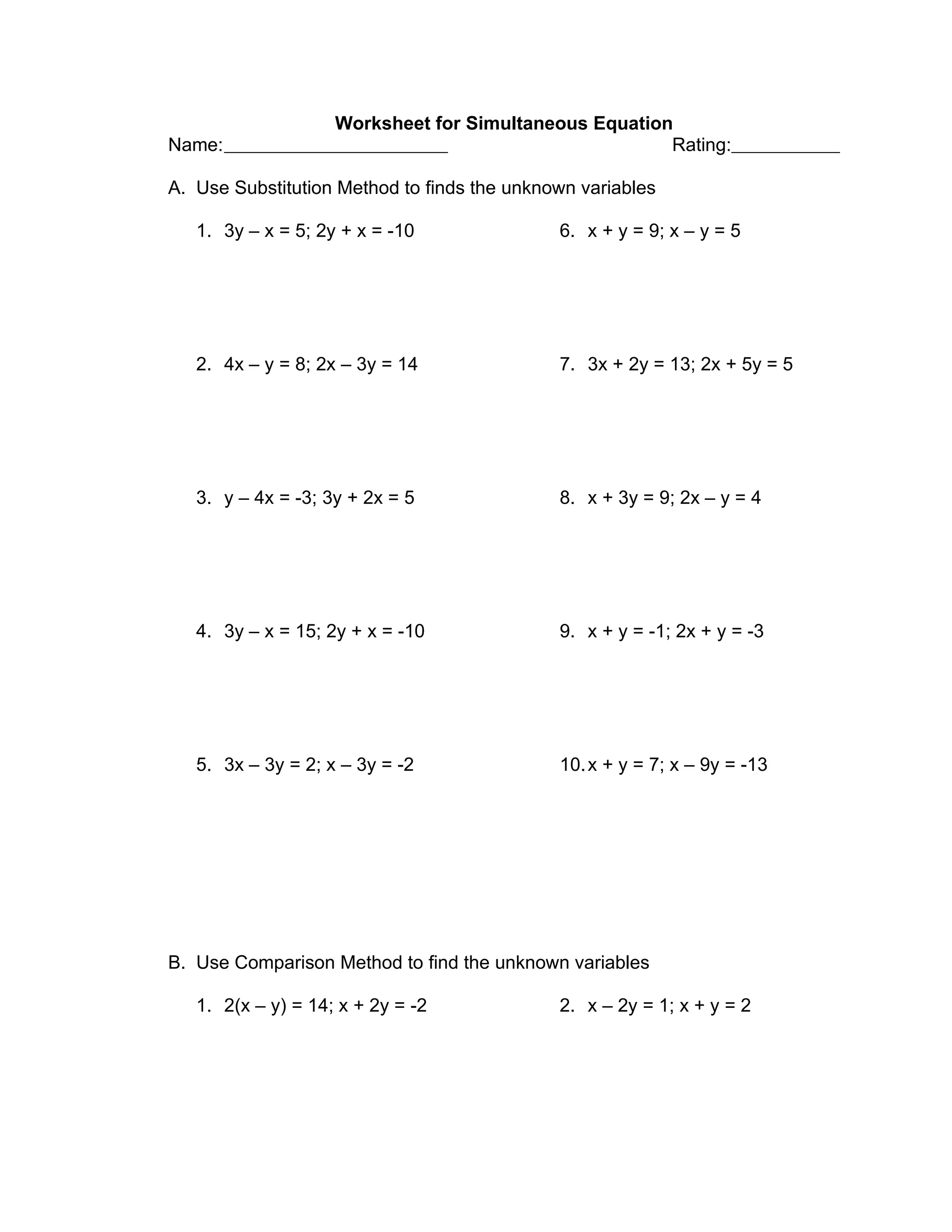 Worksheet for Simultaneous Equation
Name:                                                  Rating:

A. Use Substitution Method to finds the unknown variables

   1. 3y – x = 5; 2y + x = -10               6. x + y = 9; x – y = 5




   2. 4x – y = 8; 2x – 3y = 14               7. 3x + 2y = 13; 2x + 5y = 5




   3. y – 4x = -3; 3y + 2x = 5               8. x + 3y = 9; 2x – y = 4




   4. 3y – x = 15; 2y + x = -10              9. x + y = -1; 2x + y = -3




   5. 3x – 3y = 2; x – 3y = -2               10. x + y = 7; x – 9y = -13




B. Use Comparison Method to find the unknown variables

   1. 2(x – y) = 14; x + 2y = -2             2. x – 2y = 1; x + y = 2
 