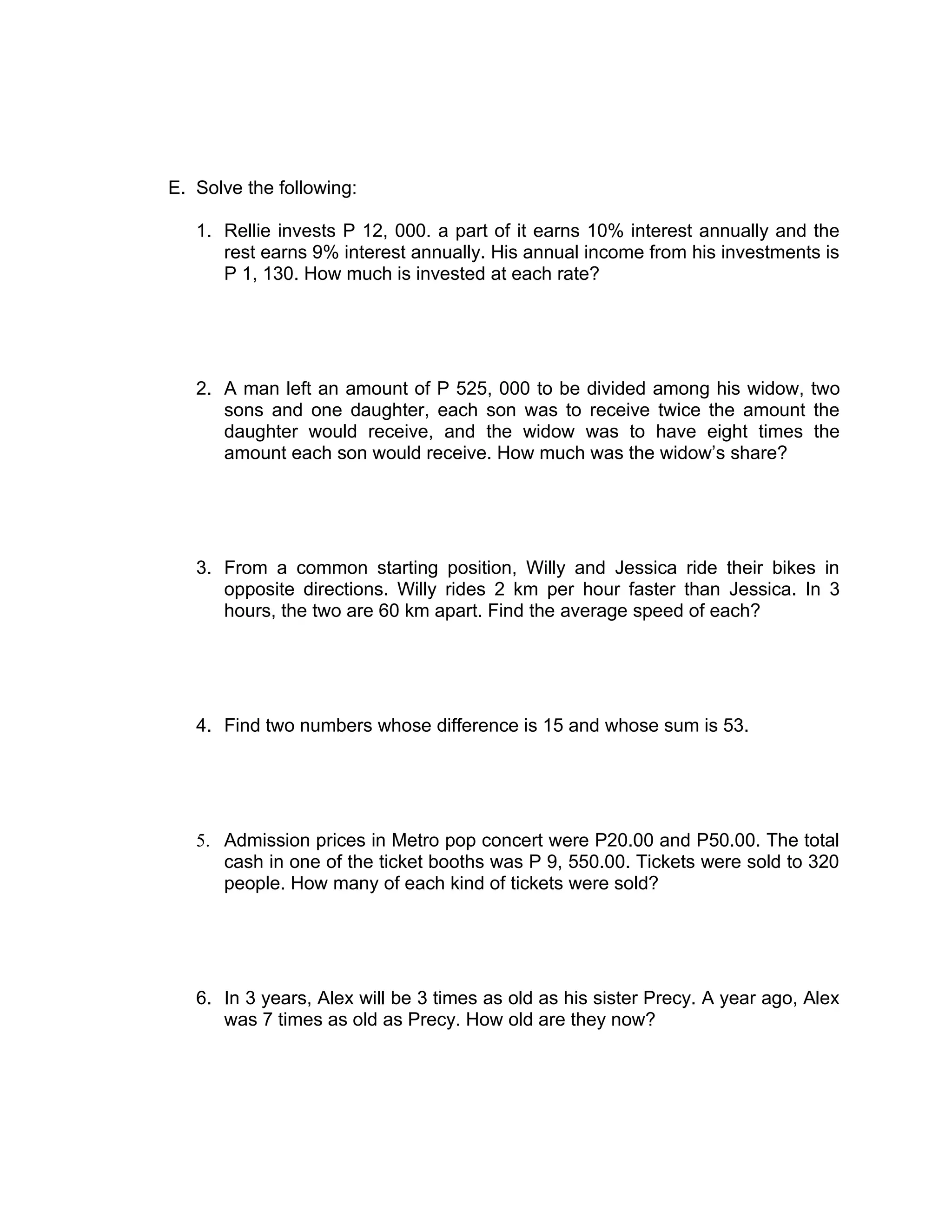 E. Solve the following:

   1. Rellie invests P 12, 000. a part of it earns 10% interest annually and the
      rest earns 9% interest annually. His annual income from his investments is
      P 1, 130. How much is invested at each rate?




   2. A man left an amount of P 525, 000 to be divided among his widow, two
      sons and one daughter, each son was to receive twice the amount the
      daughter would receive, and the widow was to have eight times the
      amount each son would receive. How much was the widow’s share?




   3. From a common starting position, Willy and Jessica ride their bikes in
      opposite directions. Willy rides 2 km per hour faster than Jessica. In 3
      hours, the two are 60 km apart. Find the average speed of each?




   4. Find two numbers whose difference is 15 and whose sum is 53.




   5. Admission prices in Metro pop concert were P20.00 and P50.00. The total
      cash in one of the ticket booths was P 9, 550.00. Tickets were sold to 320
      people. How many of each kind of tickets were sold?




   6. In 3 years, Alex will be 3 times as old as his sister Precy. A year ago, Alex
      was 7 times as old as Precy. How old are they now?
 