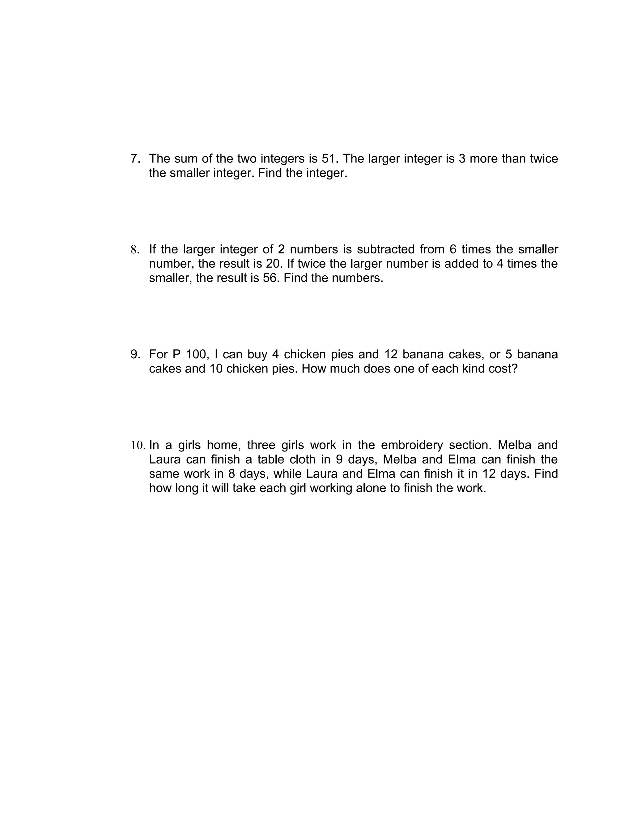 7. The sum of the two integers is 51. The larger integer is 3 more than twice
   the smaller integer. Find the integer.




8. If the larger integer of 2 numbers is subtracted from 6 times the smaller
   number, the result is 20. If twice the larger number is added to 4 times the
   smaller, the result is 56. Find the numbers.




9. For P 100, I can buy 4 chicken pies and 12 banana cakes, or 5 banana
   cakes and 10 chicken pies. How much does one of each kind cost?




10. In a girls home, three girls work in the embroidery section. Melba and
    Laura can finish a table cloth in 9 days, Melba and Elma can finish the
    same work in 8 days, while Laura and Elma can finish it in 12 days. Find
    how long it will take each girl working alone to finish the work.
 
