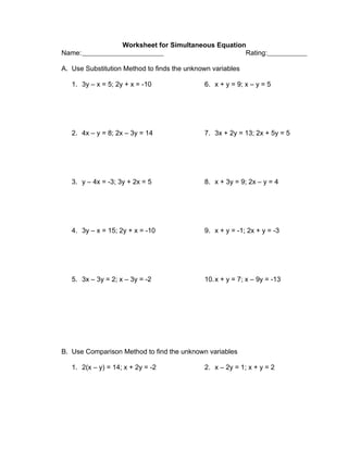 Worksheet for Simultaneous Equation
Name:                                                  Rating:

A. Use Substitution Method to finds the unknown variables

   1. 3y – x = 5; 2y + x = -10               6. x + y = 9; x – y = 5




   2. 4x – y = 8; 2x – 3y = 14               7. 3x + 2y = 13; 2x + 5y = 5




   3. y – 4x = -3; 3y + 2x = 5               8. x + 3y = 9; 2x – y = 4




   4. 3y – x = 15; 2y + x = -10              9. x + y = -1; 2x + y = -3




   5. 3x – 3y = 2; x – 3y = -2               10. x + y = 7; x – 9y = -13




B. Use Comparison Method to find the unknown variables

   1. 2(x – y) = 14; x + 2y = -2             2. x – 2y = 1; x + y = 2
 