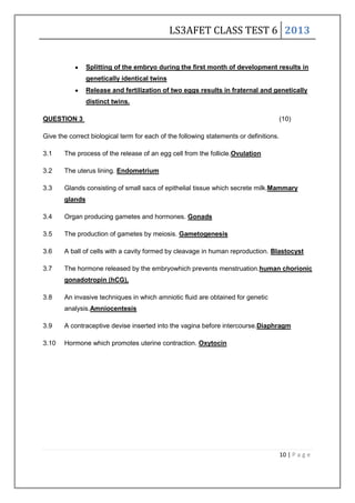 LS3AFET CLASS TEST 6 2013
10 | P a g e
Splitting of the embryo during the first month of development results in
genetically identical twins
Release and fertilization of two eggs results in fraternal and genetically
distinct twins.
QUESTION 3 (10)
Give the correct biological term for each of the following statements or definitions.
3.1 The process of the release of an egg cell from the follicle.Ovulation
3.2 The uterus lining. Endometrium
3.3 Glands consisting of small sacs of epithelial tissue which secrete milk.Mammary
glands
3.4 Organ producing gametes and hormones. Gonads
3.5 The production of gametes by meiosis. Gametogenesis
3.6 A ball of cells with a cavity formed by cleavage in human reproduction. Blastocyst
3.7 The hormone released by the embryowhich prevents menstruation.human chorionic
gonadotropin (hCG),
3.8 An invasive techniques in which amniotic fluid are obtained for genetic
analysis.Amniocentesis
3.9 A contraceptive devise inserted into the vagina before intercourse.Diaphragm
3.10 Hormone which promotes uterine contraction. Oxytocin
 