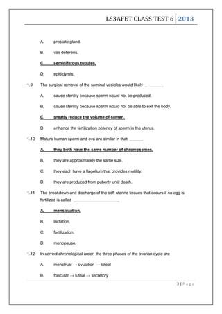 LS3AFET CLASS TEST 6 2013
3 | P a g e
A. prostate gland.
B. vas deferens.
C. seminiferous tubules.
D. epididymis.
1.9 The surgical removal of the seminal vesicles would likely ________
A. cause sterility because sperm would not be produced.
B, cause sterility because sperm would not be able to exit the body.
C. greatly reduce the volume of semen.
D. enhance the fertilization potency of sperm in the uterus.
1.10 Mature human sperm and ova are similar in that ______
A. they both have the same number of chromosomes.
B. they are approximately the same size.
C. they each have a flagellum that provides motility.
D. they are produced from puberty until death.
1.11 The breakdown and discharge of the soft uterine tissues that occurs if no egg is
fertilized is called ____________________
A. menstruation.
B. lactation.
C. fertilization.
D. menopause.
1.12 In correct chronological order, the three phases of the ovarian cycle are
A. menstrual → ovulation → luteal
B. follicular → luteal → secretory
 