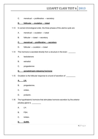 LS3AFET CLASS TEST 6 2013
4 | P a g e
C. menstrual → proliferative → secretory
D. follicular → ovulation → luteal
1.13 In correct chronological order, the three phases of the uterine cycle are
A. menstrual → ovulation → luteal
B. follicular → luteal → secretory
C. menstrual → proliferative → secretory
D. follicular → ovulation → luteal
1.14 This hormone is secreted directly from a structure in the brain: _______
A. testosterone
B. estradiol
C. progesterone
D. gonadotropin-releasing hormone
1.15 Ovulation is the follicular response to a burst of secretion of _________
A. LH.
B. progesterone.
C. inhibin.
D. prolactin.
1.16 The hypothalamic hormone that stimulates hormone secretion by the anterior
pituitary gland is _________
A. LH.
B. FSH.
C. Inhibin.
D. GnRH.
 