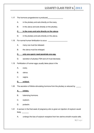 LS3AFET CLASS TEST 6 2013
5 | P a g e
1.17 The hormone progesterone is produced________________
A. in the pituitary and acts directly on the ovary.
B. in the uterus and acts directly on the pituitary.
C. in the ovary and acts directly on the uterus.
D. in the pituitary and acts directly on the uterus.
1.18 For normal human fertilization to occur, ____________________
A. many ova must be released.
B. the uterus must be enlarged.
C. only one sperm need penetrate one egg.
D. secretion of pituitary FSH and LH must decrease.
1.19 Fertilization of human eggs usually takes place in the
A. ovary.
B. uterus.
C. vagina.
D. oviduct.
1.20 The secretion of follicle stimulating hormone from the pituitary is reduced by _____
A. inhibin.
B. luteinizing hormone.
C. oxytocin.
D. prolactin.
1.21 A woman in the final week of pregnancy who is given an injection of oxytocin would
likely _______
A. undergo the loss of oxytocin receptors from her uterine smooth muscle cells.
 