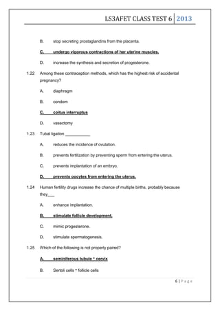 LS3AFET CLASS TEST 6 2013
6 | P a g e
B. stop secreting prostaglandins from the placenta.
C. undergo vigorous contractions of her uterine muscles.
D. increase the synthesis and secretion of progesterone.
1.22 Among these contraception methods, which has the highest risk of accidental
pregnancy?
A. diaphragm
B. condom
C. coitus interruptus
D. vasectomy
1.23 Tubal ligation ___________
A. reduces the incidence of ovulation.
B. prevents fertilization by preventing sperm from entering the uterus.
C. prevents implantation of an embryo.
D. prevents oocytes from entering the uterus.
1.24 Human fertility drugs increase the chance of multiple births, probably because
they___
A. enhance implantation.
B. stimulate follicle development.
C. mimic progesterone.
D. stimulate spermatogenesis.
1.25 Which of the following is not properly paired?
A. seminiferous tubulecervix
B. Sertoli cellsfollicle cells
 