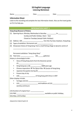 S3 English Language
                                  Listening Worksheet

Name: _________________           Class: _______________       Date: ________________

Information Sheet
Listen to the recording and complete the two information sheets. Also use the travel guides
on P.2-3 to help you.


                                 INFROMATION SHEET 1
Hong Kong Museum of History
(1) Opening Hours: Monday, Wednesday to Saturday: ___________ to ___________
                     Sunday and Public Holiday: 10am – 7pm
                     Closed on Tuesdays (except Public Holidays)
(2) Address: 100 _________________________, Tsim Sha Tsui East, Kowloon, Hong Kong
(3) Types of exhibition: Permanent and ___________________
(4) Showcases history of Hong Kong: from a small fishing village to dynamic centre of
    ________________________________


     Permanent exhibition “Hong Kong Story”
(5) Total area: ________________ [(6) ______ galleries]
History in chronological order:
          Story of Hong Kong starts from the Devonian period
           (7) ______________________________
          Hong Kong was a (8) _____________ 6000 years ago
          Chinese imperialism  The Opium War  Cession of Hong Kong
          Japanese Occupation during (9) ________________________
          Present day of city
        (10) ___________________ of Hong Kong with China in 1997
Other displays include:
        heritage and (11) ______________________
        (12) ______________________ and traditions of (13) __________________,
         worship and leisure


(14) Duration of a typical tour: ________________
(15) FREE __________________________________ available on public holidays,
Saturdays, and Sundays


Adapted from Oxford English 3A




                                                                                              4
 