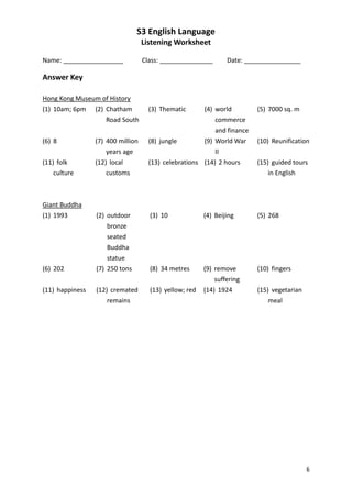 S3 English Language
                                   Listening Worksheet

Name: _________________            Class: _______________       Date: ________________

Answer Key

Hong Kong Museum of History
(1) 10am; 6pm (2) Chatham            (3) Thematic       (4) world         (5) 7000 sq. m
                  Road South                                commerce
                                                            and finance
(6) 8            (7) 400 million     (8) jungle        (9) World War      (10) Reunification
                     years age                             II
(11) folk        (12) local          (13) celebrations (14) 2 hours       (15) guided tours
    culture          customs                                                  in English



Giant Buddha
(1) 1993         (2) outdoor         (3) 10             (4) Beijing       (5) 268
                     bronze
                     seated
                     Buddha
                     statue
(6) 202          (7) 250 tons        (8) 34 metres      (9) remove        (10) fingers
                                                            suffering
(11) happiness   (12) cremated       (13) yellow; red   (14) 1924         (15) vegetarian
                     remains                                                  meal




                                                                                            6
 