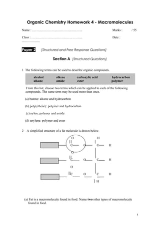 Organic Chemistry Homework 4 - Macromolecules
Name : ………………………………………..                                               Marks :       / 55

Class : ………………………………………...                                             Date :
……………..

Paper 2         [Structured and Free Response Questions]

                         Section A [Structured Questions]

1 The following terms can be used to describe organic compounds.

          alcohol           alkene           carboxylic acid           hydrocarbon
          alkane            amide            ester                     polymer

    From this list, choose two terms which can be applied to each of the following
    compounds. The same term may be used more than once.

    (a) butene: alkene and hydrocarbon

    (b) poly(ethene): polymer and hydrocarbon

     (c) nylon: polymer and amide

    (d) terylene: polymer and ester


2    A simplified structure of a fat molecule is drawn below.

                                         O                 H

                                      C          O         C       H

                                         O

                                      C          O         C       H

                                      O

                                      C          O         C       H

                                                           H




    (a) Fat is a macromolecule found in food. Name two other types of macromolecule
       found in food.


                                                                                            1
 