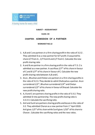 SUBJECT – ACCOUNTANCY
CLASS- XII
CHAPTER- ADMISSION OF A PARTNER
WORSHEET NO.12
1. A,B and C are partners in a firm sharing profitin the ratio of 3:2:2 .
They admitted D as a new partner for 4/7 profit. D acquired his
share2/7 from A , 1/7 from B and 1/7 from C. Calculate the new
profit sharing ratio
2. A and B are partner in a firm sharing profitin the ratio of 7:3. C is
admitted as a new partner. A sacrifices 2/7th
of his sharein favour
of C and B 1/7th
of his sharein favour of C. Calculate the new
profit sharing ratio between A,B and C.
3. Arun , Bhushan and Chetan are partners in a firm sharing profits in
the ratio of 3:2:3. They decide to admit Shahzad as a partner. Arun
surrendered 1/3rd
, Bhushan surrendered 1/4th
and Chetan
surrendered 1/5th
of his shares in favour of Shazad. Calculate the
new profitsharing ratio.
4. A, B and C are partners sharing profits in the ratio of 5:3:2. They
admitted D into partnership. The new profit sharing ratio is
3:2:2:3. Calculate the sacrificing ratio.
5. Anil and Sunil are partners sharing profits and losses in the ratio of
3:2. They admitted Charan as a new partner from 1st
April2020.
Anil gives 1/3rd
of his sharewhile Sunil gives 1/10th
of his shareto
Charan . Calculate the sacrificing ratios and the new ratios.
 