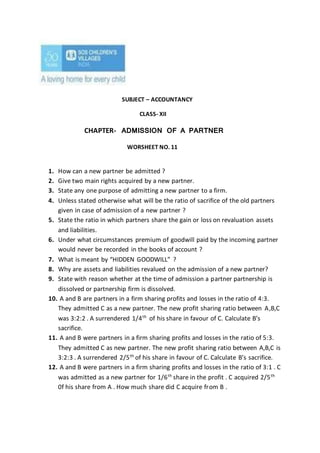 SUBJECT – ACCOUNTANCY
CLASS- XII
CHAPTER- ADMISSION OF A PARTNER
WORSHEET NO. 11
1. How can a new partner be admitted ?
2. Give two main rights acquired by a new partner.
3. State any one purpose of admitting a new partner to a firm.
4. Unless stated otherwise what will be the ratio of sacrifice of the old partners
given in case of admission of a new partner ?
5. State the ratio in which partners share the gain or loss on revaluation assets
and liabilities.
6. Under what circumstances premium of goodwill paid by the incoming partner
would never be recorded in the books of account ?
7. What is meant by “HIDDEN GOODWILL” ?
8. Why are assets and liabilities revalued on the admission of a new partner?
9. State with reason whether at the time of admission a partner partnership is
dissolved or partnership firm is dissolved.
10. A and B are partners in a firm sharing profits and losses in the ratio of 4:3.
They admitted C as a new partner. The new profit sharing ratio between A,B,C
was 3:2:2 . A surrendered 1/4th
of his share in favour of C. Calculate B’s
sacrifice.
11. A and B were partners in a firm sharing profits and losses in the ratio of 5:3.
They admitted C as new partner. The new profit sharing ratio between A,B,C is
3:2:3 . A surrendered 2/5th
of his share in favour of C. Calculate B’s sacrifice.
12. A and B were partners in a firm sharing profits and losses in the ratio of 3:1 . C
was admitted as a new partner for 1/6th
share in the profit . C acquired 2/5th
0f his share from A . How much share did C acquire from B .
 