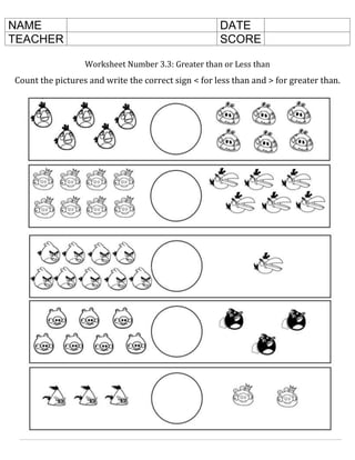 Worksheet Number 3.3: Greater than or Less than
Count the pictures and write the correct sign < for less than and > for greater than.
NAME DATE
TEACHER SCORE
 