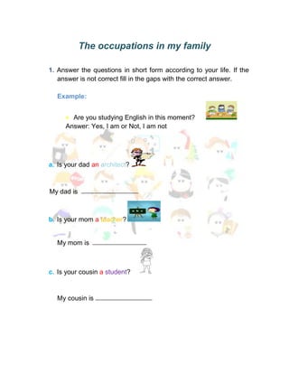The occupations in my family

1. Answer the questions in short form according to your life. If the
   answer is not correct fill in the gaps with the correct answer.

  Example:


       Are you studying English in this moment?
     Answer: Yes, I am or Not, I am not




a. Is your dad an architect?



My dad is



b. Is your mom a teacher?


  My mom is



c. Is your cousin a student?


  My cousin is
 