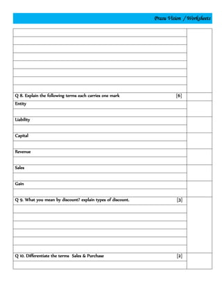 Prasu Vision / Worksheets
Q 8. Explain the following terms each carries one mark [6]
Entity
Liability
Capital
Revenue
Sales
Gain
Q 9. What you mean by discount? explain types of discount. [3]
Q 10. Differentiate the terms Sales & Purchase [2]
 