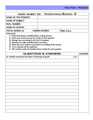 Prasu Vision / Worksheets
INTERNATIONAL BUSINESS - II
NAME OF THE STUDENT
NAME OF SUBJECT
ROLL NUMBER
NAME OF SCHOOL
TOTAL MARKS: 50 MARKS SCORED: TIME: 2 hrs.
Instructions
1) Read all questions carefully before writing answers
2) Limit your answers as per the marks of each question
3) Manage time according to the level of question
4) Express your right valuable points as answer
5) Write the exam without any tension by recalling all the points.
6) Try to attempt all the questions.
7) The number inside the bracket shows marks for each question.
Q 1. Briefly summaries the Steps in Exporting of goods [ 10 ]
 