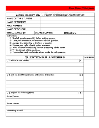 Prasu Vision / Worksheets
FORMS OF BUSINESS ORGANISATION
NAME OF THE STUDENT
NAME OF SUBJECT
ROLL NUMBER
NAME OF SCHOOL
TOTAL MARKS: 50 MARKS SCORED: TIME: 2 hrs.
Instructions
1) Read all questions carefully before writing answers
2) Limit your answers as per the marks of each question
3) Manage time according to the level of question
4) Express your right valuable points as answer
5) Write the exam without any tension by recalling all the points.
6) Try to attempt all the questions.
7) The number inside the bracket shows marks for each question.
Q 1. Who is a Sole Trader? [ 1 ]
Q 2. List out the Different forms of Business Enterprises [ 3 ]
Q 3. Explain the following terms [ 4 ]
Active Partner
Secret Partner
Partnership at Will
 