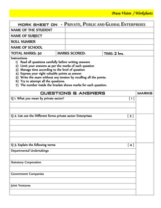 Prasu Vision / Worksheets
PRIVATE, PUBLIC AND GLOBAL ENTERPRISES
NAME OF THE STUDENT
NAME OF SUBJECT
ROLL NUMBER
NAME OF SCHOOL
TOTAL MARKS: 50 MARKS SCORED: TIME: 2 hrs.
Instructions
1) Read all questions carefully before writing answers
2) Limit your answers as per the marks of each question
3) Manage time according to the level of question
4) Express your right valuable points as answer
5) Write the exam without any tension by recalling all the points.
6) Try to attempt all the questions.
7) The number inside the bracket shows marks for each question.
Q 1. What you mean by private sector? [ 1 ]
Q 2. List out the Different forms private sector Enterprises [ 3 ]
Q 3. Explain the following terms [ 4 ]
Departmental Undertakings
Statutory Corporation
Government Companies
Joint Ventures
 