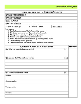 Prasu Vision / Worksheets
BUSINESS SERVICES
NAME OF THE STUDENT
NAME OF SUBJECT
ROLL NUMBER
NAME OF SCHOOL
TOTAL MARKS: 50 MARKS SCORED: TIME: 2 hrs.
Instructions
1) Read all questions carefully before writing answers
2) Limit your answers as per the marks of each question
3) Manage time according to the level of question
4) Express your right valuable points as answer
5) Write the exam without any tension by recalling all the points.
6) Try to attempt all the questions.
7) The number inside the bracket shows marks for each question.
Q 1. What you mean by Business Service? [ 1 ]
Q 2. List out the Different forms Services [ 3 ]
Q 3. Explain the following terms [ 4 ]
Banking
Communication
Transportation
Insurance
 