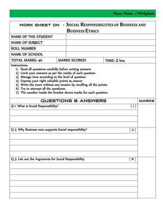 Prasu Vision / Worksheets
SOCIAL RESPONSIBILITIES OF BUSINESS AND
BUSINESS ETHICS
NAME OF THE STUDENT
NAME OF SUBJECT
ROLL NUMBER
NAME OF SCHOOL
TOTAL MARKS: 40 MARKS SCORED: TIME: 2 hrs.
Instructions
1) Read all questions carefully before writing answers
2) Limit your answers as per the marks of each question
3) Manage time according to the level of question
4) Express your right valuable points as answer
5) Write the exam without any tension by recalling all the points.
6) Try to attempt all the questions.
7) The number inside the bracket shows marks for each question.
Q 1. What is Social Responsibility? [ 1 ]
Q 2. Why Business man supports Social responsibility? [ 3 ]
Q 3. List out the Arguments for Social Responsibility [ 8 ]
 