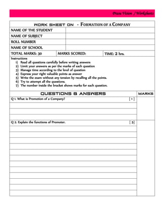 Prasu Vision / Worksheets
FORMATION OF A COMPANY
NAME OF THE STUDENT
NAME OF SUBJECT
ROLL NUMBER
NAME OF SCHOOL
TOTAL MARKS: 30 MARKS SCORED: TIME: 2 hrs.
Instructions
1) Read all questions carefully before writing answers
2) Limit your answers as per the marks of each question
3) Manage time according to the level of question
4) Express your right valuable points as answer
5) Write the exam without any tension by recalling all the points.
6) Try to attempt all the questions.
7) The number inside the bracket shows marks for each question.
Q 1. What is Promotion of a Company? [ 1 ]
Q 2. Explain the functions of Promoter. [ 5]
 