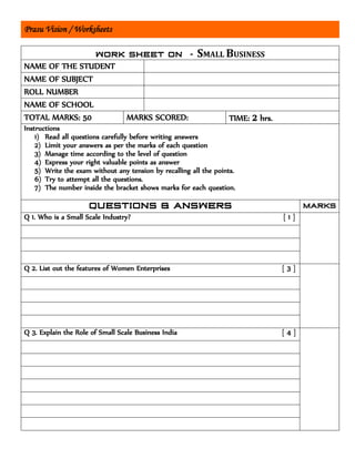 Prasu Vision / Worksheets
SMALL BUSINESS
NAME OF THE STUDENT
NAME OF SUBJECT
ROLL NUMBER
NAME OF SCHOOL
TOTAL MARKS: 50 MARKS SCORED: TIME: 2 hrs.
Instructions
1) Read all questions carefully before writing answers
2) Limit your answers as per the marks of each question
3) Manage time according to the level of question
4) Express your right valuable points as answer
5) Write the exam without any tension by recalling all the points.
6) Try to attempt all the questions.
7) The number inside the bracket shows marks for each question.
Q 1. Who is a Small Scale Industry? [ 1 ]
Q 2. List out the features of Women Enterprises [ 3 ]
Q 3. Explain the Role of Small Scale Business India [ 4 ]
 