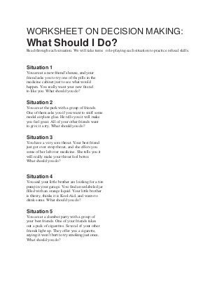 WORKSHEET ON DECISION MAKING:
What Should I Do?
Read through each situation. We will take turns role-playing each situation to practice refusal skills.



Situation 1
You are at a new friend’s house, and your
friend asks you to try one of the pills in the
medicine cabinet just to see what would
happen. You really want your new friend
to like you. What should you do?

Situation 2
You are at the park with a group of friends.
One of them asks you if you want to sniff some
model airplane glue. He tells you it will make
you feel great. All of your other friends want
to give it a try. What should you do?

Situation 3
You have a very sore throat. Your best friend
just got over strep throat, and she offers you
some of her leftover medicine. She tells you it
will really make your throat feel better.
What should you do?


Situation 4
You and your little brother are looking for a tire
pump in your garage. You find an unlabeled jar
filled with an orange liquid. Your little brother
is thirsty, thinks it is Kool-Aid, and wants to
drink some. What should you do?

Situation 5
You are at a slumber party with a group of
your best friends. One of your friends takes
out a pack of cigarettes. Several of your other
friends light up. They offer you a cigarette,
saying it won’t hurt to try smoking just once.
What should you do?
 