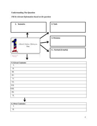 Understanding The Question
Fill In relevant Information based on the question

1. Scenario:

2. Task:

3. Persona:

4. : Format (3 marks)

5. Given Contents:
I.
II.
III.
IV.
V.
VI.
VII.
VIII.
IX.
X.

6. Own Contents:
I.
II.

2

 