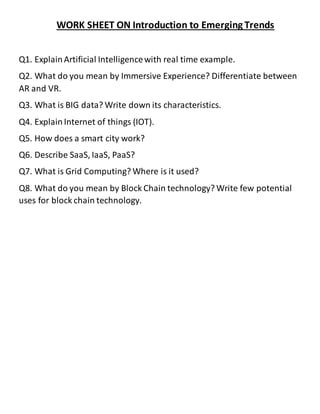 WORK SHEET ON Introduction to Emerging Trends
Q1. ExplainArtificial Intelligencewith real time example.
Q2. What do you mean by Immersive Experience? Differentiate between
AR and VR.
Q3. What is BIG data? Write down its characteristics.
Q4. Explain Internet of things (IOT).
Q5. How does a smart city work?
Q6. Describe SaaS, IaaS, PaaS?
Q7. What is Grid Computing? Where is it used?
Q8. What do you mean by Block Chain technology? Write few potential
uses for block chain technology.
 