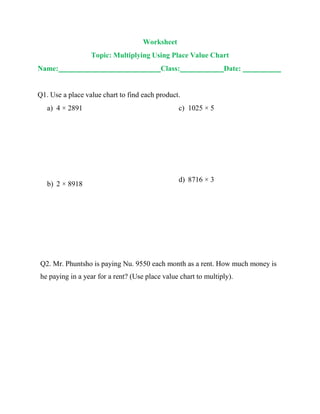 Worksheet
Topic: Multiplying Using Place Value Chart
Name: Class: Date:
Q1. Use a place value chart to find each product.
a) 4 × 2891
b) 2 × 8918
c) 1025 × 5
d) 8716 × 3
Q2. Mr. Phuntsho is paying Nu. 9550 each month as a rent. How much money is
he paying in a year for a rent? (Use place value chart to multiply).
 