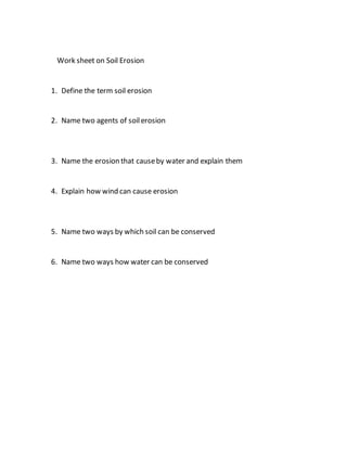 Work sheet on Soil Erosion
1. Define the term soil erosion
2. Name two agents of soilerosion
3. Name the erosion that causeby water and explain them
4. Explain how wind can cause erosion
5. Name two ways by which soil can be conserved
6. Name two ways how water can be conserved
 