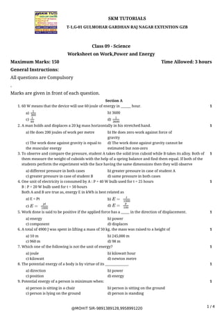 @MOHIT SIR-9891389128,9958991220
1 / 4
Maximum Marks: 150 Time Allowed: 3 hours
SKM TUTORIALS
T-1,G-01 GULMOHAR GARDHAN RAJ NAGAR EXTENTION GZB
Class 09 - Science
Worksheet on Work,Power and Energy
General Instructions:
All questions are Compulsory
.
Marks are given in front of each question.
Section A
a) b) 3600
c) d)
1. 60 W means that the device will use 60 joule of energy in ______ hour. 1
1
360
1
60
1
3600
a) He does 200 joules of work per metre b) He does zero work against force of
gravity
c) The work done against gravity is equal to
the muscular energy
d) The work done against gravity cannot be
estimated but non-zero
2. A man holds and displaces a 20 kg mass horizontally in his stretched hand. 1
a) different pressure in both cases b) greater pressure in case of student A
c) greater pressure in case of student B d) same pressure in both cases
3. To observe and compare the pressure, student A takes the solid iron cuboid while B takes its alloy. Both of
them measure the weight of cuboids with the help of a spring balance and find them equal. If both of the
students perform the experiment with the face having the same dimensions then they will observe
1
a) E = Pt b)
c) d)
4. One unit of electricity is consumed by A : P = 40 W bulb used for t = 25 hours
B : P = 20 W bulb used for t = 50 hours
Both A and B are true as, energy E in kWh is best related as
1
E =
t
1000
E =
pt
1000
E =
p
100
a) energy b) power
c) component d) displaces
5. Work done is said to be positive if the applied force has a _____ in the direction of displacement. 1
a) 10 m b) 245,000 m
c) 960 m d) 98 m
6. A total of 4900 J was spent in lifting a mass of 50 kg. the mass was raised to a height of 1
a) joule b) kilowatt hour
c) kilowatt d) newton metre
7. Which one of the following is not the unit of energy? 1
a) direction b) power
c) position d) energy
8. The potential energy of a body is by virtue of its ______________ 1
a) person is sitting in a chair b) person is sitting on the ground
c) person is lying on the ground d) person is standing
9. Potential energy of a person is minimum when: 1
 