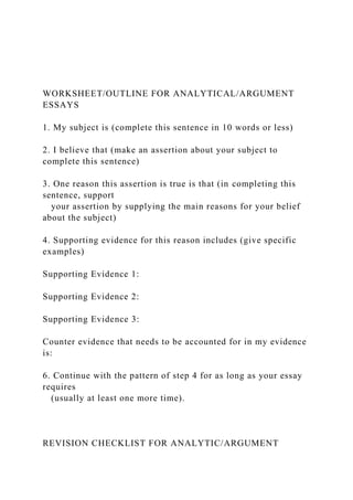 WORKSHEET/OUTLINE FOR ANALYTICAL/ARGUMENT
ESSAYS
1. My subject is (complete this sentence in 10 words or less)
2. I believe that (make an assertion about your subject to
complete this sentence)
3. One reason this assertion is true is that (in completing this
sentence, support
your assertion by supplying the main reasons for your belief
about the subject)
4. Supporting evidence for this reason includes (give specific
examples)
Supporting Evidence 1:
Supporting Evidence 2:
Supporting Evidence 3:
Counter evidence that needs to be accounted for in my evidence
is:
6. Continue with the pattern of step 4 for as long as your essay
requires
(usually at least one more time).
REVISION CHECKLIST FOR ANALYTIC/ARGUMENT
 