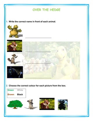 OVER THE HEDGE


1. Write the correct name in front of each animal.




2. Choose the correct colour for each picture from the box.

 Green     White

 Brown     Black
 