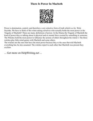 There Is Power In Macbeth
Power is domination, control, and therefore a very selective form of truth which is a lie. Wole
Soyinka. We have to think of this when asking ourselves who actually holds the most power in the
Tragedy of Macbeth? There are many definitions of power. In the Drama the Tragedy of Macbeth the
kind of power they re talking about is physical and or mental force exerted by something or someone.
The Witches hold the most power to influence the actions of others throughout the whole I. The three
witches play little mind games with Macbeth and some others.
The witches are the ones that have the most power because they re the ones that told Macbeth
everything but, he also assumed. The witches report to each other that Macbeth was present they
exclaim
... Get more on HelpWriting.net ...
 