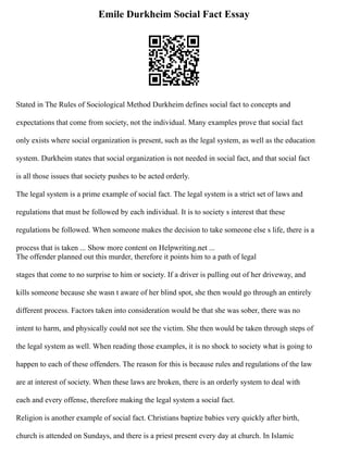 Emile Durkheim Social Fact Essay
Stated in The Rules of Sociological Method Durkheim defines social fact to concepts and
expectations that come from society, not the individual. Many examples prove that social fact
only exists where social organization is present, such as the legal system, as well as the education
system. Durkheim states that social organization is not needed in social fact, and that social fact
is all those issues that society pushes to be acted orderly.
The legal system is a prime example of social fact. The legal system is a strict set of laws and
regulations that must be followed by each individual. It is to society s interest that these
regulations be followed. When someone makes the decision to take someone else s life, there is a
process that is taken ... Show more content on Helpwriting.net ...
The offender planned out this murder, therefore it points him to a path of legal
stages that come to no surprise to him or society. If a driver is pulling out of her driveway, and
kills someone because she wasn t aware of her blind spot, she then would go through an entirely
different process. Factors taken into consideration would be that she was sober, there was no
intent to harm, and physically could not see the victim. She then would be taken through steps of
the legal system as well. When reading those examples, it is no shock to society what is going to
happen to each of these offenders. The reason for this is because rules and regulations of the law
are at interest of society. When these laws are broken, there is an orderly system to deal with
each and every offense, therefore making the legal system a social fact.
Religion is another example of social fact. Christians baptize babies very quickly after birth,
church is attended on Sundays, and there is a priest present every day at church. In Islamic
 