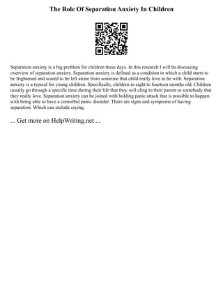 The Role Of Separation Anxiety In Children
Separation anxiety is a big problem for children these days. In this research I will be discussing
overview of separation anxiety. Separation anxiety is defined as a condition in which a child starts to
be frightened and scared to be left alone from someone that child really love to be with. Separation
anxiety is a typical for young children. Specifically, children in eight to fourteen months old. Children
usually go through a specific time during their life that they will cling to their parent or somebody that
they really love. Separation anxiety can be joined with holding panic attack that is possible to happen
with being able to have a comorbid panic disorder. There are signs and symptoms of having
separation. Which can include crying,
... Get more on HelpWriting.net ...
 