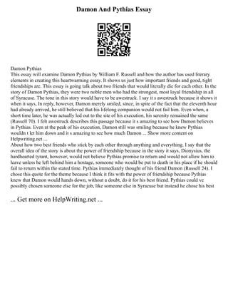 Damon And Pythias Essay
Damon Pythias
This essay will examine Damon Pythias by William F. Russell and how the author has used literary
elements in creating this heartwarming essay. It shows us just how important friends and good, tight
friendships are. This essay is going talk about two friends that would literally die for each other. In the
story of Damon Pythias, they were two noble men who had the strongest, most loyal friendship in all
of Syracuse. The tone in this story would have to be awestruck. I say it s awestruck because it shows it
when it says, In reply, however, Damon merely smiled, since, in spite of the fact that the eleventh hour
had already arrived, he still believed that his lifelong companion would not fail him. Even when, a
short time later, he was actually led out to the site of his execution, his serenity remained the same
(Russell 70). I felt awestruck describes this passage because it s amazing to see how Damon believes
in Pythias. Even at the peak of his execution, Damon still was smiling because he knew Pythias
wouldn t let him down and it s amazing to see how much Damon ... Show more content on
Helpwriting.net ...
About how two best friends who stick by each other through anything and everything. I say that the
overall idea of the story is about the power of friendship because in the story it says, Dionysius, the
hardhearted tyrant, however, would not believe Pythias promise to return and would not allow him to
leave unless he left behind him a hostage, someone who would be put to death in his place if he should
fail to return within the stated time. Pythias immediately thought of his friend Damon (Russell 24). I
chose this quote for the theme because I think it fits with the power of friendship because Pythias
knew that Damon would hands down, without a doubt, do it for his best friend. Pythias could ve
possibly chosen someone else for the job, like someone else in Syracuse but instead he chose his best
... Get more on HelpWriting.net ...
 
